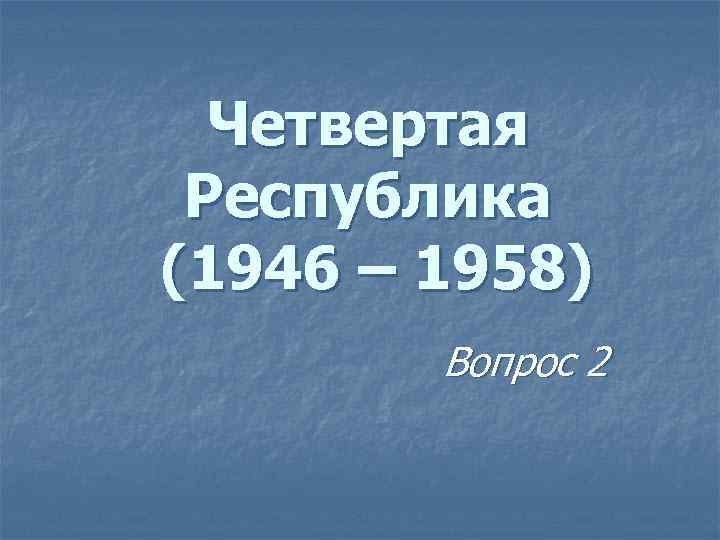 Четвертая Республика (1946 – 1958) Вопрос 2 