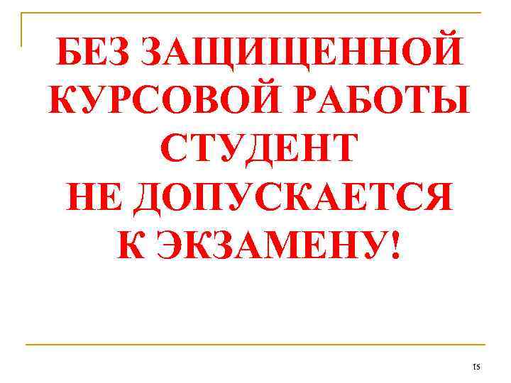 БЕЗ ЗАЩИЩЕННОЙ КУРСОВОЙ РАБОТЫ СТУДЕНТ НЕ ДОПУСКАЕТСЯ К ЭКЗАМЕНУ! 15 