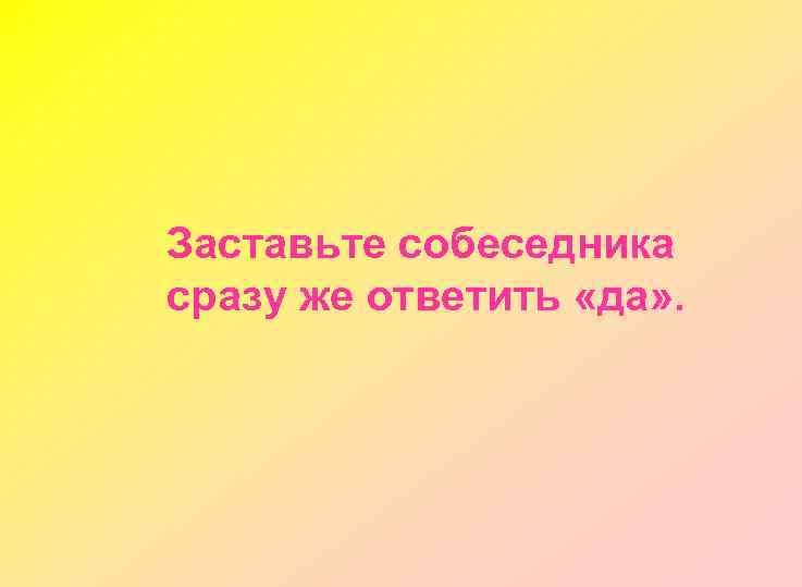 Заставьте собеседника сразу же ответить «да» . 