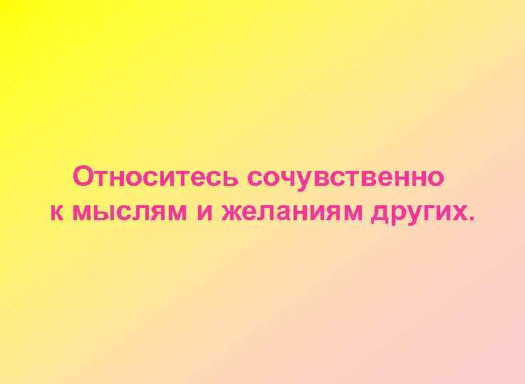 Относитесь сочувственно к мыслям и желаниям других. 