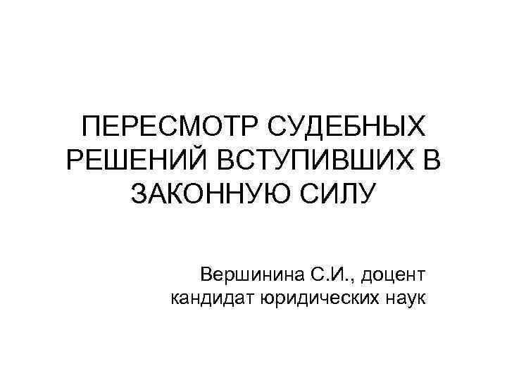 ПЕРЕСМОТР СУДЕБНЫХ РЕШЕНИЙ ВСТУПИВШИХ В ЗАКОННУЮ СИЛУ Вершинина С. И. , доцент кандидат юридических