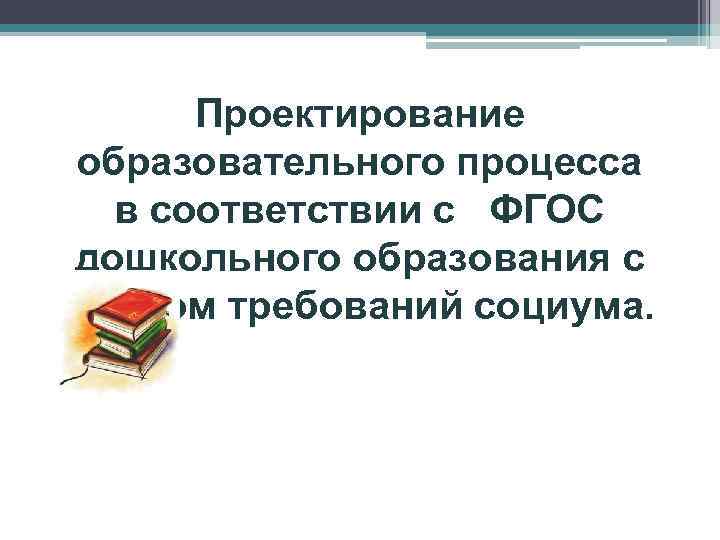 Проектирование образовательного процесса в соответствии с ФГОС дошкольного образования с учетом требований социума. 