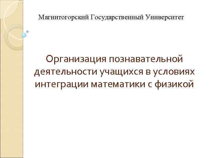 Магнитогорский Государственный Университет Организация познавательной деятельности учащихся в условиях интеграции математики с физикой 