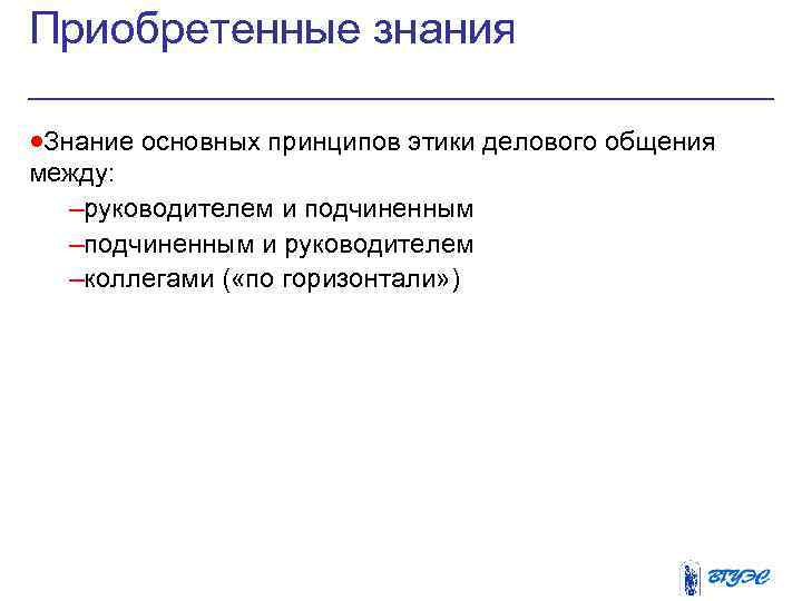 Приобретенные знания ·Знание основных принципов этики делового общения между: –руководителем и подчиненным –подчиненным и