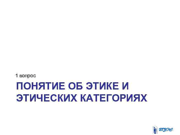 1 вопрос ПОНЯТИЕ ОБ ЭТИКЕ И ЭТИЧЕСКИХ КАТЕГОРИЯХ 