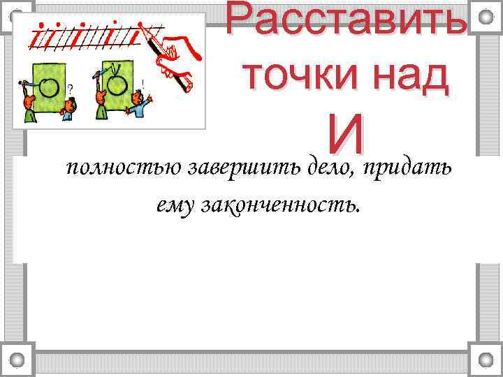 Расставить точки над Ипридать полностью завершить дело, ему законченность. 
