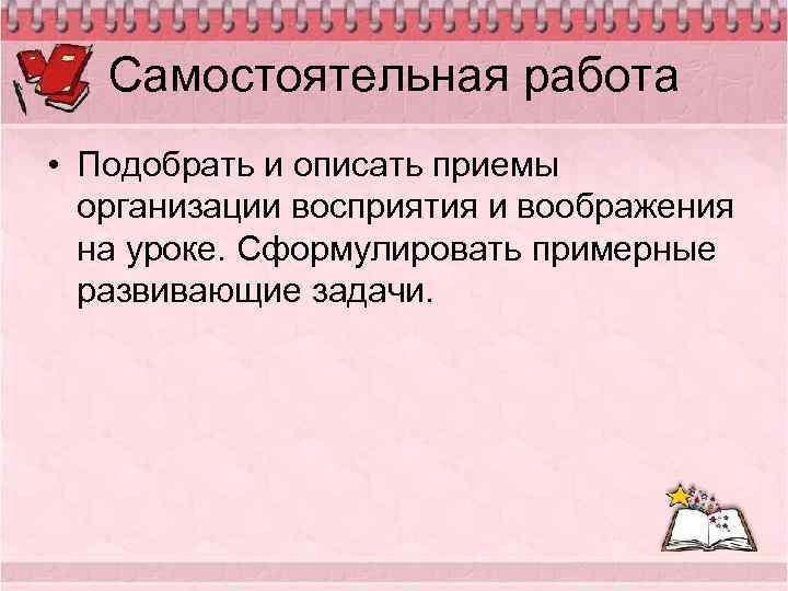 Самостоятельная работа • Подобрать и описать приемы организации восприятия и воображения на уроке. Сформулировать