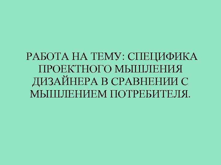  РАБОТА НА ТЕМУ: СПЕЦИФИКА ПРОЕКТНОГО МЫШЛЕНИЯ ДИЗАЙНЕРА В СРАВНЕНИИ С МЫШЛЕНИЕМ ПОТРЕБИТЕЛЯ. 