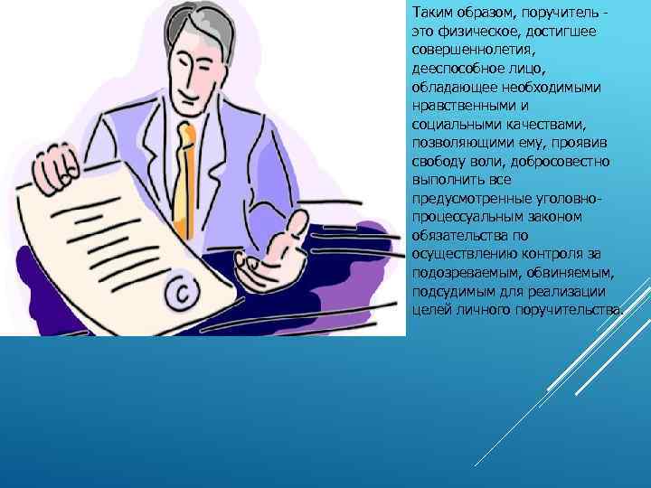 Таким образом, поручитель это физическое, достигшее совершеннолетия, дееспособное лицо, обладающее необходимыми нравственными и социальными