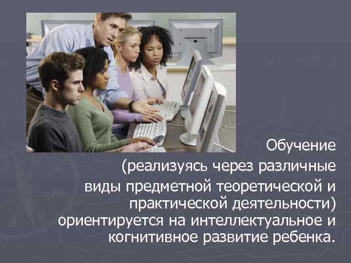  Обучение (реализуясь через различные виды предметной теоретической и практической деятельности) ориентируется на интеллектуальное