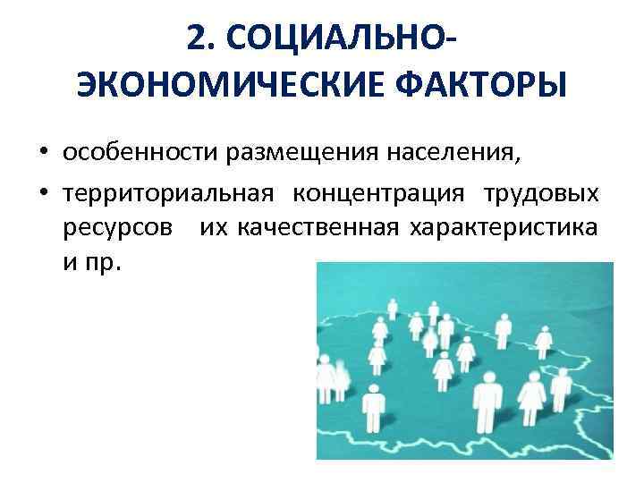 2. СОЦИАЛЬНОЭКОНОМИЧЕСКИЕ ФАКТОРЫ • особенности размещения населения, • территориальная концентрация трудовых ресурсов их качественная