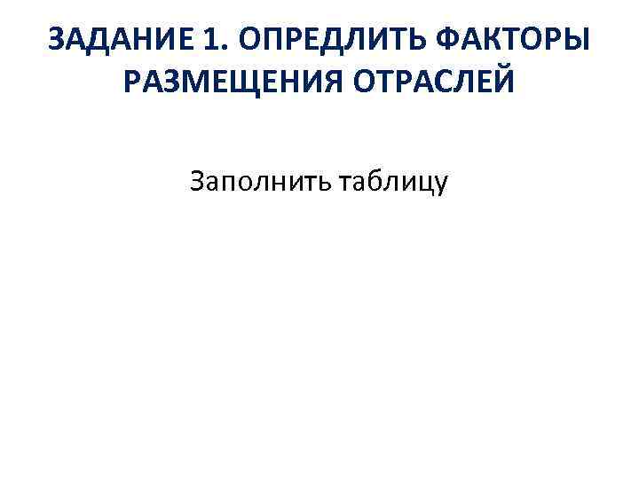 ЗАДАНИЕ 1. ОПРЕДЛИТЬ ФАКТОРЫ РАЗМЕЩЕНИЯ ОТРАСЛЕЙ Заполнить таблицу 