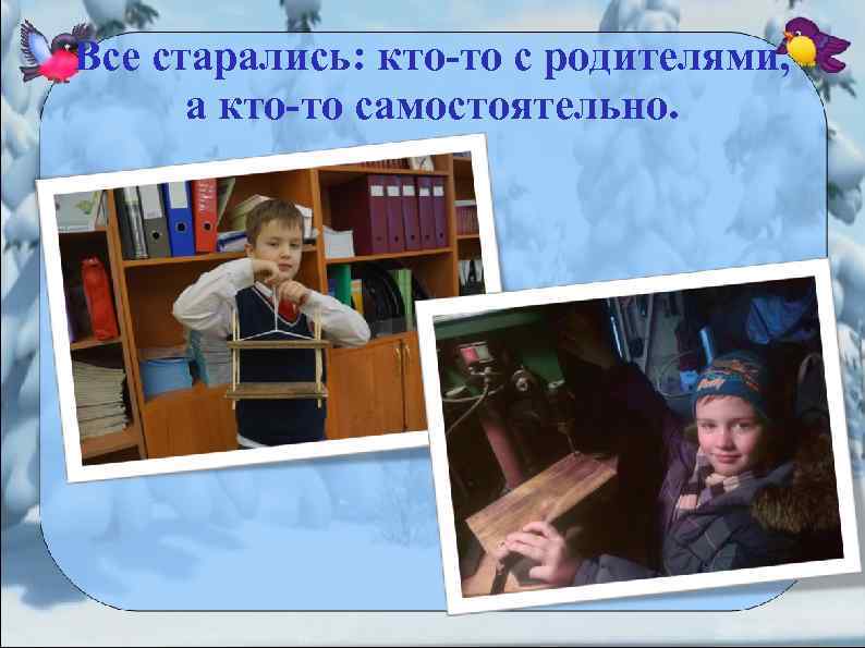 Все старались: кто-то с родителями, а кто-то самостоятельно. 