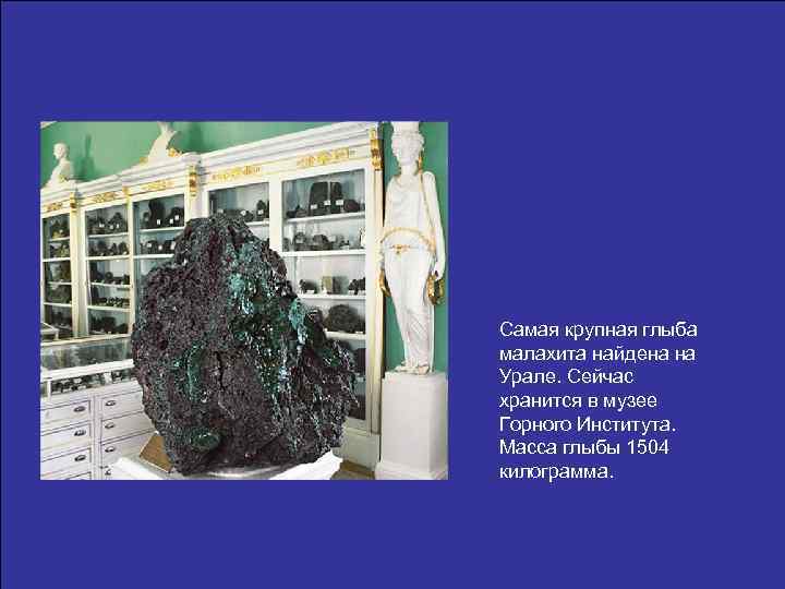 Самая крупная глыба малахита найдена на Урале. Сейчас хранится в музее Горного Института. Масса