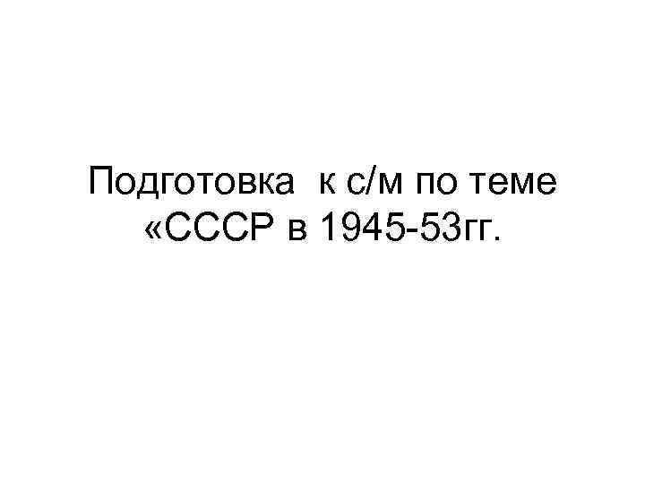 Подготовка к с/м по теме «СССР в 1945 -53 гг. 