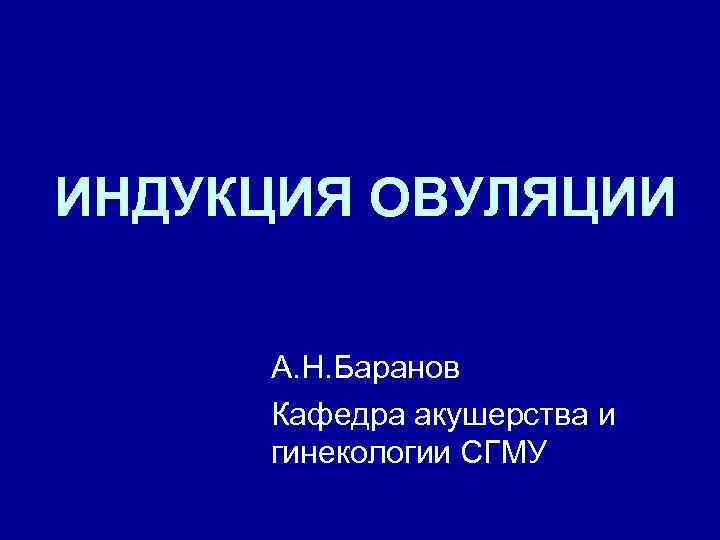 ИНДУКЦИЯ ОВУЛЯЦИИ А. Н. Баранов Кафедра акушерства и гинекологии СГМУ 