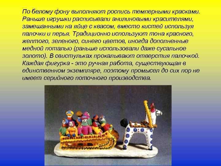 По белому фону выполняют роспись темперными красками. Раньше игрушки расписывали анилиновыми красителями, замешанными на