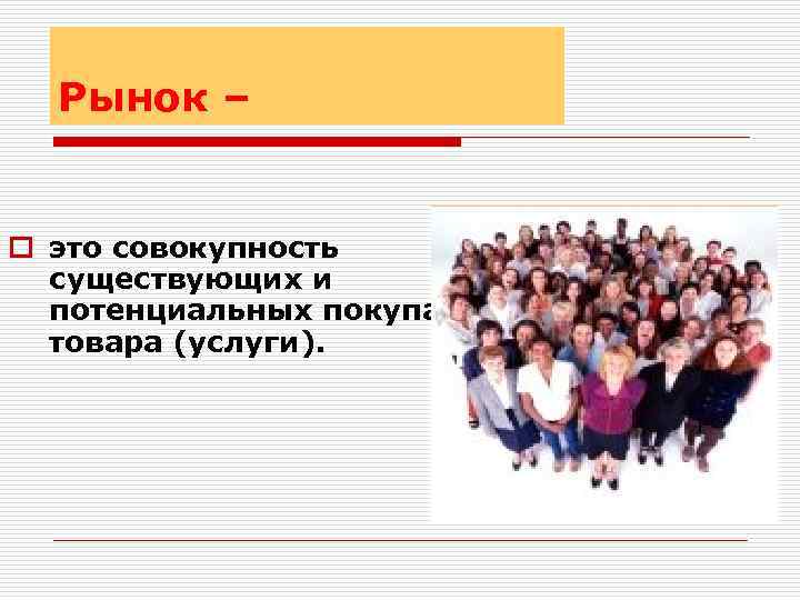 Рынок – o это совокупность существующих и потенциальных покупателей товара (услуги). 