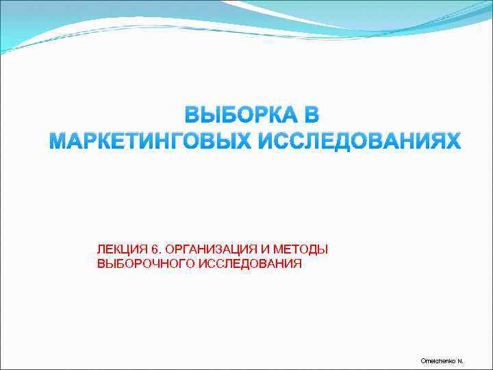 ВЫБОРКА В МАРКЕТИНГОВЫХ ИССЛЕДОВАНИЯХ ЛЕКЦИЯ 6. ОРГАНИЗАЦИЯ И МЕТОДЫ ВЫБОРОЧНОГО ИССЛЕДОВАНИЯ Omelchenko N. 