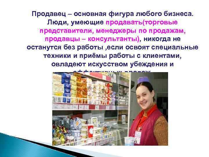 Продавец – основная фигура любого бизнеса. Люди, умеющие продавать(торговые представители, менеджеры по продажам, продавцы