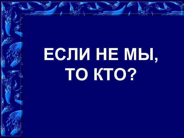 ЕСЛИ НЕ МЫ, ТО КТО? 