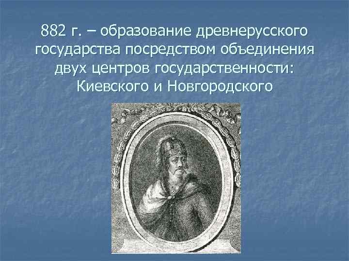 882 г. – образование древнерусского государства посредством объединения двух центров государственности: Киевского и Новгородского