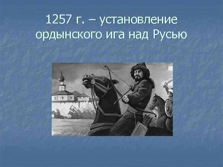 1257 г. – установление ордынского ига над Русью 