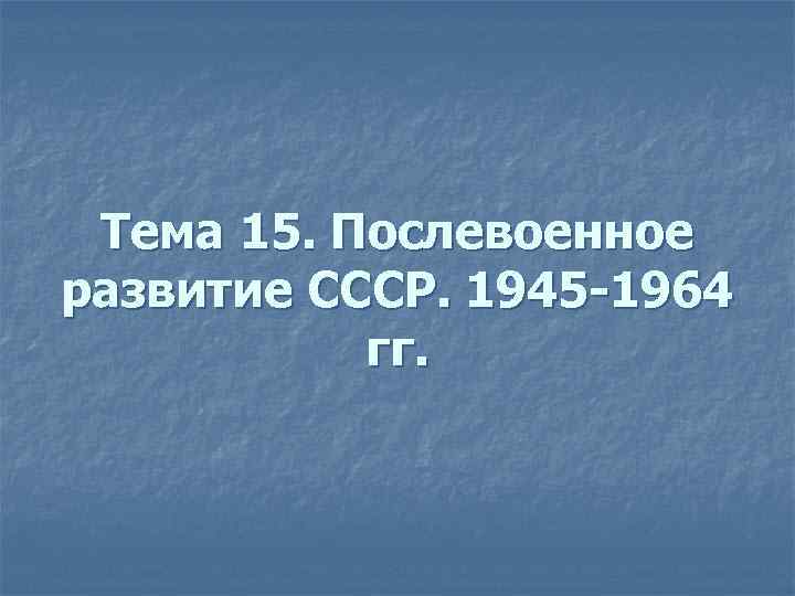 Тема 15. Послевоенное развитие СССР. 1945 -1964 гг. 