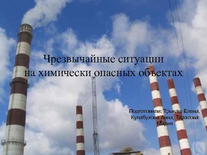 Чрезвычайные ситуации на химически опасных объектах Подготовили: Трыкаш Елена, Кулабухова Анна, Тарасова Мария 