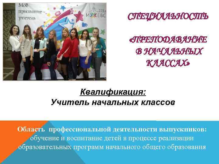 СПЕЦИАЛЬНОСТЬ «ПРЕПОДАВАНИЕ В НАЧАЛЬНЫХ КЛАССАХ» Квалификация: Учитель начальных классов Область профессиональной деятельности выпускников: обучение