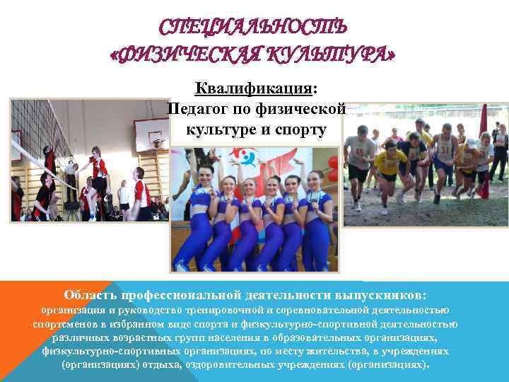 СПЕЦИАЛЬНОСТЬ «ФИЗИЧЕСКАЯ КУЛЬТУРА» Квалификация: Педагог по физической культуре и спорту Область профессиональной деятельности выпускников: