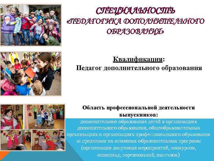 СПЕЦИАЛЬНОСТЬ «ПЕДАГОГИКА ДОПОЛНИТЕЛЬНОГО ОБРАЗОВАНИЯ» Квалификация: Педагог дополнительного образования Область профессиональной деятельности выпускников: дополнительное образование