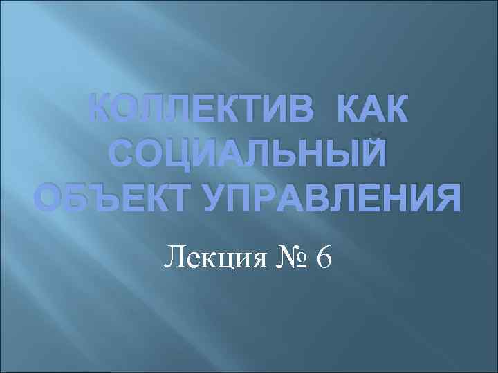 КОЛЛЕКТИВ КАК СОЦИАЛЬНЫЙ ОБЪЕКТ УПРАВЛЕНИЯ Лекция № 6 