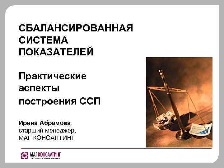 СБАЛАНСИРОВАННАЯ СИСТЕМА ПОКАЗАТЕЛЕЙ Практические аспекты построения ССП Ирина Абрамова, старший менеджер, МАГ КОНСАЛТИНГ 