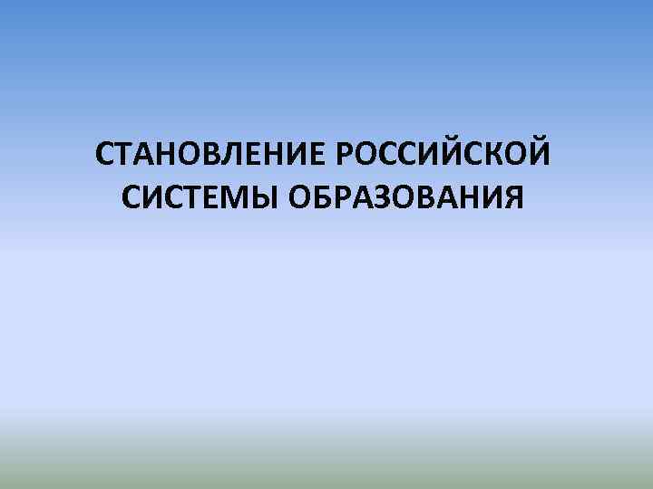 СТАНОВЛЕНИЕ РОССИЙСКОЙ СИСТЕМЫ ОБРАЗОВАНИЯ 