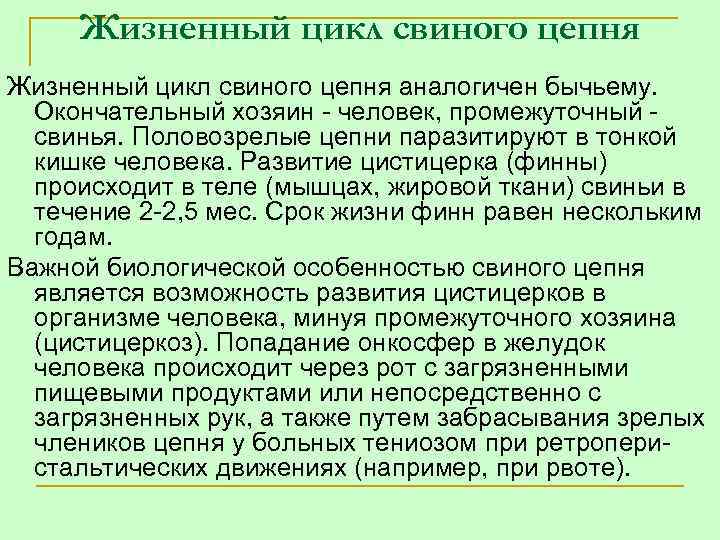 Жизненный цикл свиного цепня аналогичен бычьему. Окончательный хозяин человек, промежуточный свинья. Половозрелые цепни паразитируют