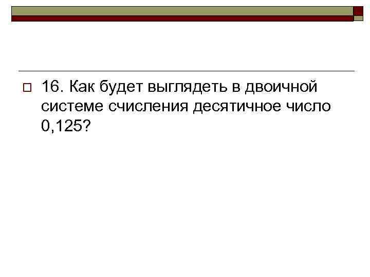 o 16. Как будет выглядеть в двоичной системе счисления десятичное число 0, 125? 