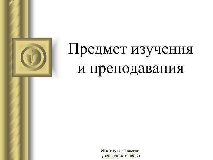 Предмет изучения и преподавания Институт экономики, управления и права 