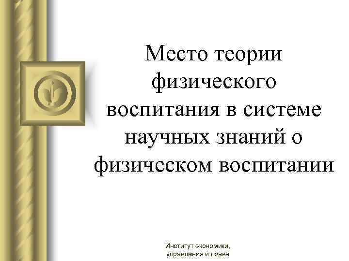 Место теории физического воспитания в системе научных знаний о физическом воспитании Институт экономики, управления