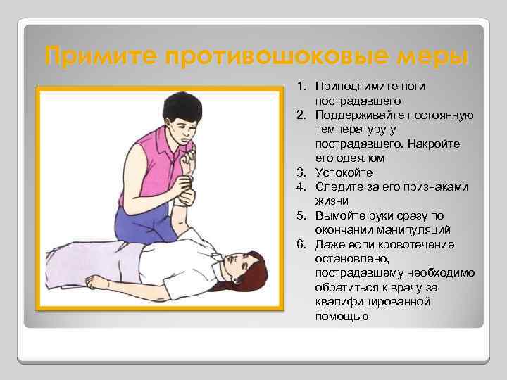 Примите противошоковые меры 1. Приподнимите ноги пострадавшего 2. Поддерживайте постоянную температуру у пострадавшего. Накройте