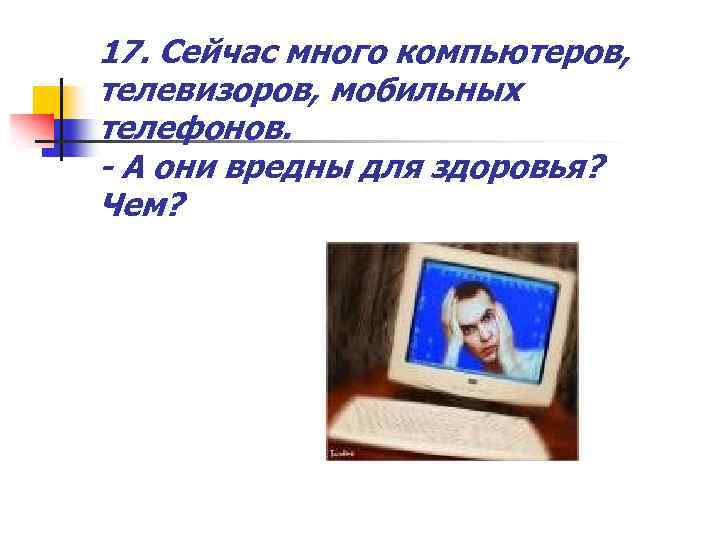 17. Сейчас много компьютеров, телевизоров, мобильных телефонов. - А они вредны для здоровья? Чем?