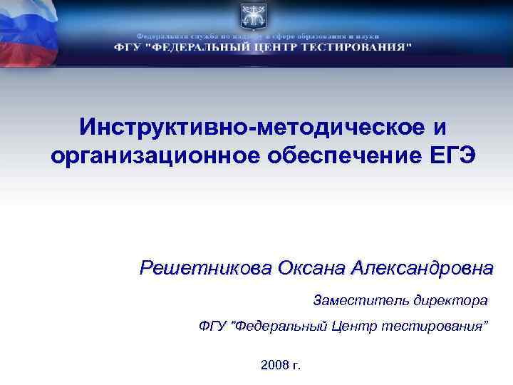 Инструктивно-методическое и организационное обеспечение ЕГЭ Решетникова Оксана Александровна Заместитель директора ФГУ “Федеральный Центр тестирования”