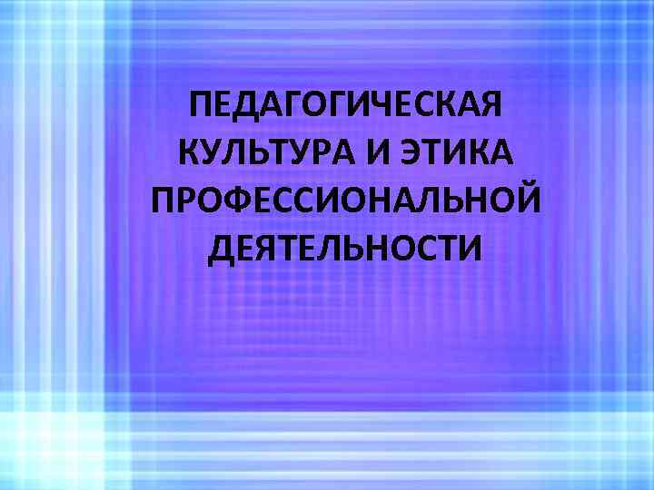 ПЕДАГОГИЧЕСКАЯ КУЛЬТУРА И ЭТИКА ПРОФЕССИОНАЛЬНОЙ ДЕЯТЕЛЬНОСТИ 
