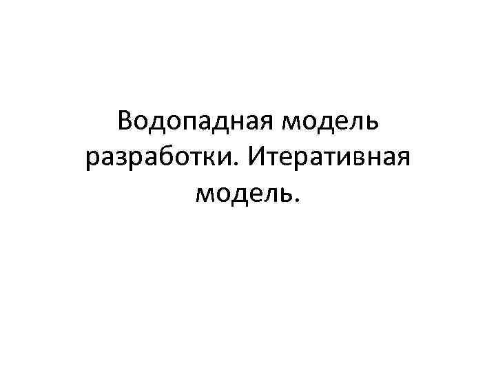 Водопадная модель разработки. Итеративная модель. 