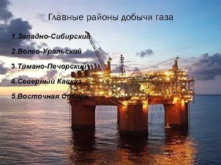 Главные районы добычи газа 1. Западно-Сибирский 2. Волго-Уральский 3. Тимано-Печорский 4. Северный Кавказ 5.