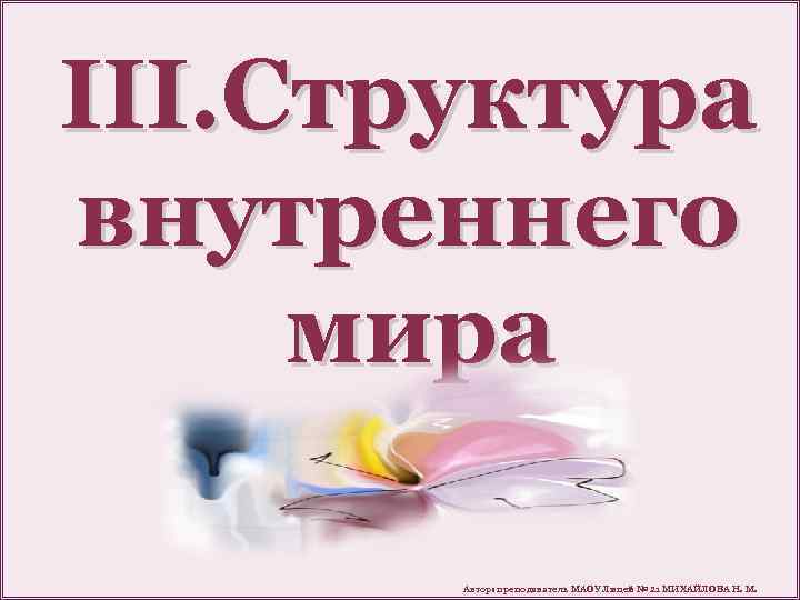 III. Структура внутреннего мира Автор: преподаватель МАОУ Лицей № 21 МИХАЙЛОВА Н. М. 