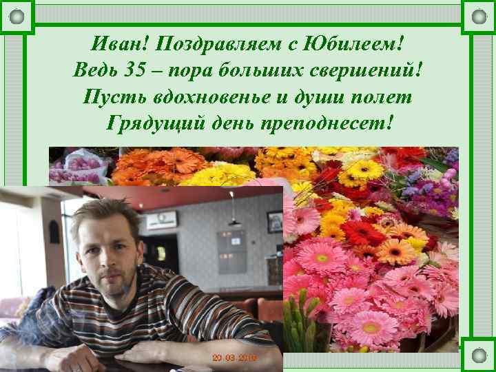 Иван! Поздравляем с Юбилеем! Ведь 35 – пора больших свершений! Пусть вдохновенье и души