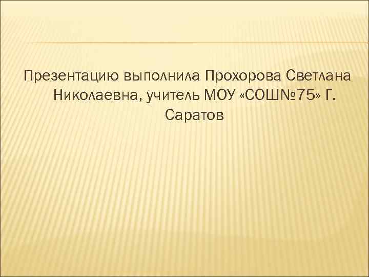 Презентацию выполнила Прохорова Светлана Николаевна, учитель МОУ «СОШ№ 75» Г. Саратов 
