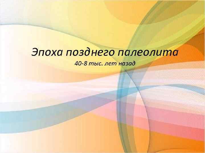 Эпоха позднего палеолита 40 -8 тыс. лет назад 