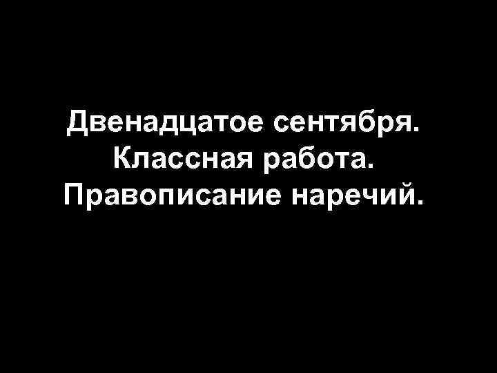 Двенадцатое сентября. Классная работа. Правописание наречий. 